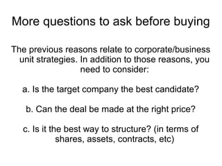 More questions to ask before buying

The previous reasons relate to corporate/business
  unit strategies. In addition to those reasons, you
                   need to consider:

  a. Is the target company the best candidate?

   b. Can the deal be made at the right price?

   c. Is it the best way to structure? (in terms of
              shares, assets, contracts, etc)
 