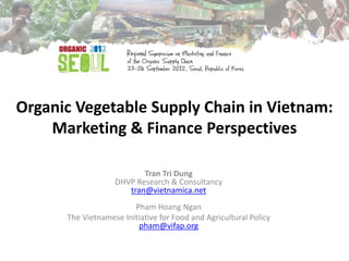 Organic Vegetable Supply Chain in Vietnam:
    Marketing & Finance Perspectives

                          Tran Tri Dung
                   DHVP Research & Consultancy
                      tran@vietnamica.net
                        Pham Hoang Ngan
      The Vietnamese Initiative for Food and Agricultural Policy
                         pham@vifap.org
 