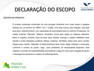 DECLARAÇÃO DO ESCOPO
ESCOPO DO PRODUTO


       O produto contempla construção de uma pousada (ambiente com cores claras e espaços
       abertos) em um terreno de 1800m2 com 7 chalés, uma área comum para refeição, uma área
       para lazer, estacionamento, com capacidade de acomodação para no máximo 20 pessoas. Os
       chalés conterão: Televisão, Telefone, Ventilador, Cama para casais ou solteiros, Banheiro,
       Mesa e Frigobar, Armário; Área de lazer deve atender crianças e adultos; Refeitório deve
       atender a todos hóspedes contendo: Mesas, Cadeiras, Ventilador, Mesa para servir comida,
       Espaço para cozinha, Televisão; O estacionamento deve conter vagas cobertas e numeradas
       conforme o número do quarto, vaga        para portadores de necessidades especiais; Será
       utilizado o conceito de sustentabilidade aproveitando a água da chuva para irrigação do jardim
       e descarga dos banheiros e madeira de reflorestamento.
 