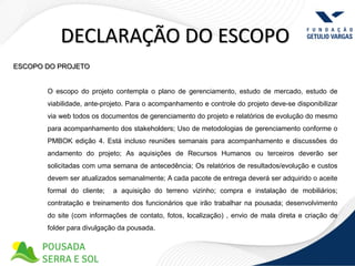 DECLARAÇÃO DO ESCOPO
ESCOPO DO PROJETO


       O escopo do projeto contempla o plano de gerenciamento, estudo de mercado, estudo de
       viabilidade, ante-projeto. Para o acompanhamento e controle do projeto deve-se disponibilizar
       via web todos os documentos de gerenciamento do projeto e relatórios de evolução do mesmo
       para acompanhamento dos stakeholders; Uso de metodologias de gerenciamento conforme o
       PMBOK edição 4. Está incluso reuniões semanais para acompanhamento e discussões do
       andamento do projeto; As aquisições de Recursos Humanos ou terceiros deverão ser
       solicitadas com uma semana de antecedência; Os relatórios de resultados/evolução e custos
       devem ser atualizados semanalmente; A cada pacote de entrega deverá ser adquirido o aceite
       formal do cliente;   a aquisição do terreno vizinho; compra e instalação de mobiliários;
       contratação e treinamento dos funcionários que irão trabalhar na pousada; desenvolvimento
       do site (com informações de contato, fotos, localização) , envio de mala direta e criação de
       folder para divulgação da pousada.
 