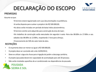 DECLARAÇÃO DO ESCOPO
PREMISSAS
Assume-se que:
           •O terreno estará regularizado com suas documentações na prefeitura;
           •A verba disposta para custear o projeto é de R$ 500.000,00;
           •As obras serão iniciadas em período de baixo índice pluviométrico;
           •O terreno vizinho será adquirido para construção da área de lazer;
           •Os trabalhos de construção serão executados de segunda à sexta -feira das 08:00hs às 17:00hs e aos
           sábados das 08:00hs às 12:00hs, respeitando 1 hora para almoço;
           •Financiamento de 50% do valor total da obra.
RESTRIÇÕES
•    O orçamento deve ser menor ou igual a R$ 500.000,00;
•    O projeto deve ser concluído até o dia 13/09/2013;
•    Deve-se utilizar a água da chuva para irrigação do jardim e descarga sanitária;
•    O projeto (pousada) deverá ter capacidade de acomodação para até 20 pessoas;
•    Não serão instalados aparelhos de ar-condicionado nas dependências da pousada.
 