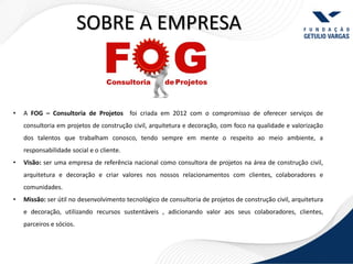 SOBRE A EMPRESA


•   A FOG – Consultoria de Projetos foi criada em 2012 com o compromisso de oferecer serviços de
    consultoria em projetos de construção civil, arquitetura e decoração, com foco na qualidade e valorização
    dos talentos que trabalham conosco, tendo sempre em mente o respeito ao meio ambiente, a
    responsabilidade social e o cliente.
•   Visão: ser uma empresa de referência nacional como consultora de projetos na área de construção civil,
    arquitetura e decoração e criar valores nos nossos relacionamentos com clientes, colaboradores e
    comunidades.
•   Missão: ser útil no desenvolvimento tecnológico de consultoria de projetos de construção civil, arquitetura
    e decoração, utilizando recursos sustentáveis , adicionando valor aos seus colaboradores, clientes,
    parceiros e sócios.
 