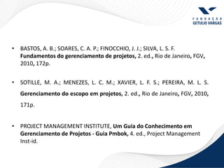• BASTOS, A. B.; SOARES, C. A. P.; FINOCCHIO, J. J.; SILVA, L. S. F.
  Fundamentos do gerenciamento de projetos, 2. ed., Rio de Janeiro, FGV,
  2010, 172p.


• SOTILLE, M. A.; MENEZES, L. C. M.; XAVIER, L. F. S.; PEREIRA, M. L. S.
   Gerenciamento do escopo em projetos, 2. ed., Rio de Janeiro, FGV, 2010,
   171p.


• PROJECT MANAGEMENT INSTITUTE, Um Guia do Conhecimento em
  Gerenciamento de Projetos - Guia Pmbok, 4. ed., Project Management
  Inst-id.
 