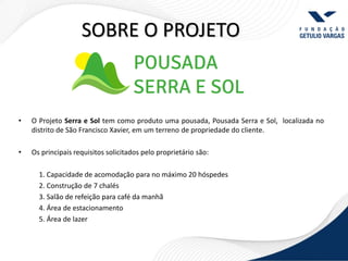 SOBRE O PROJETO



•   O Projeto Serra e Sol tem como produto uma pousada, Pousada Serra e Sol, localizada no
    distrito de São Francisco Xavier, em um terreno de propriedade do cliente.

•   Os principais requisitos solicitados pelo proprietário são:

      1. Capacidade de acomodação para no máximo 20 hóspedes
      2. Construção de 7 chalés
      3. Salão de refeição para café da manhã
      4. Área de estacionamento
      5. Área de lazer
 