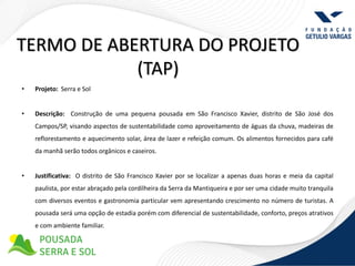 TERMO DE ABERTURA DO PROJETO
            (TAP)
•   Projeto: Serra e Sol


•   Descrição: Construção de uma pequena pousada em São Francisco Xavier, distrito de São José dos
    Campos/SP, visando aspectos de sustentabilidade como aproveitamento de águas da chuva, madeiras de
    reflorestamento e aquecimento solar, área de lazer e refeição comum. Os alimentos fornecidos para café
    da manhã serão todos orgânicos e caseiros.


•   Justificativa: O distrito de São Francisco Xavier por se localizar a apenas duas horas e meia da capital
    paulista, por estar abraçado pela cordilheira da Serra da Mantiqueira e por ser uma cidade muito tranquila
    com diversos eventos e gastronomia particular vem apresentando crescimento no número de turistas. A
    pousada será uma opção de estadia porém com diferencial de sustentabilidade, conforto, preços atrativos
    e com ambiente familiar.
 