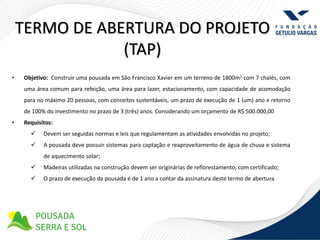 TERMO DE ABERTURA DO PROJETO
                (TAP)
•   Objetivo: Construir uma pousada em São Francisco Xavier em um terreno de 1800m2 com 7 chalés, com
    uma área comum para refeição, uma área para lazer, estacionamento, com capacidade de acomodação
    para no máximo 20 pessoas, com conceitos sustentáveis, um prazo de execução de 1 (um) ano e retorno
    de 100% do investimento no prazo de 3 (três) anos. Considerando um orçamento de R$ 500.000,00
•   Requisitos:
          Devem ser seguidas normas e leis que regulamentam as atividades envolvidas no projeto;
          A pousada deve possuir sistemas para captação e reaproveitamento de água de chuva e sistema
           de aquecimento solar;
          Madeiras utilizadas na construção devem ser originárias de reflorestamento, com certificado;
          O prazo de execução da pousada é de 1 ano a contar da assinatura deste termo de abertura
 