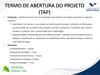 TERMO DE ABERTURA DO PROJETO
                (TAP)
•   Designação: Giuliano de Paula Lima fica designado como gerente do projeto assumindo os seguintes
    requisitos:
       Autoridades: Para recrutar o seu pessoal na administração do projeto, selecionar os fornecedores
          que participarão da concorrência de prestação de serviço, acompanhar as alterações que venham a
          acontecer no projeto e fazer a comunicação com os Stakeholders.
       Responsabilidades: Identificação das necessidades do projeto, estabelecimento de objetivos claros e
          palpáveis e atendimento às expectativas dos stakeholders custos. Apresentar evolução e status do
          andamento do projeto.
•   Milestones:
      Concepção/Projetos – 3 meses
      Conclusão das Fundações - 1 mês
      Conclusão da Estrutura Básica - 5 meses
      Acabamentos e Instalações - 2 meses
      Entrega da Jardinagem - 1 mês
 