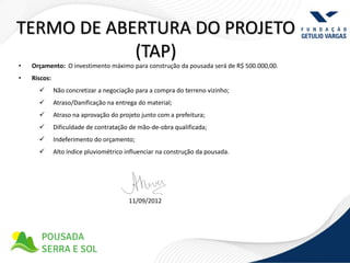 TERMO DE ABERTURA DO PROJETO
            (TAP)
•   Orçamento: O investimento máximo para construção da pousada será de R$ 500.000,00.
•   Riscos:
             Não concretizar a negociação para a compra do terreno vizinho;
             Atraso/Danificação na entrega do material;
             Atraso na aprovação do projeto junto com a prefeitura;
             Dificuldade de contratação de mão-de-obra qualificada;
             Indeferimento do orçamento;
             Alto índice pluviométrico influenciar na construção da pousada.




                                         11/09/2012
 