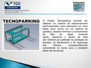 MBA em Gerenciamento de Projetos
São José dos Campos - SP




                                   O Projeto Tecnoparking consiste em
                                   elaborar um sistema de estacionamento
                                   semi-automático para estacionar um carro
                                   sobre outro (como em um sistema de
                                   gavetas), visando minimizar o inconveniente
                                   da      falta      de    vagas,    tornando
                                   assim, acessível o ganho de área
                                   útil, melhoria da qualidade na prestação de
                                   serviços, do atendimento e da segurança
                                   dos         clientes,     consequentemente
                                   aumentando os lucros para o prestador
                                   deste tipo de serviço.
 
