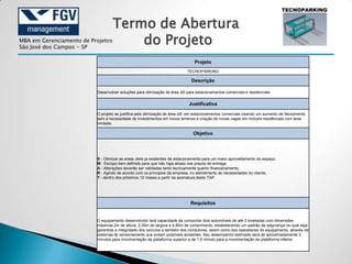 Termo de Abertura
MBA em Gerenciamento de Projetos
São José dos Campos - SP
                                       do Projeto
                                                                                Projeto
                                                                            TECNOPARKING

                                                                              Descrição

                          Desenvolver soluções para otimização de área útil para estacionamentos comerciais e residenciais.


                                                                             Justificativa

                          O projeto se justifica pela otimização de área útil, em estacionamentos comerciais visando um aumento de faturamento
                          sem a necessidade de investimentos em novos terrenos e criação de novas vagas em imóveis residênciais com área
                          limitada.

                                                                               Objetivo




                          S - Otimizar as areas úteis ja existentes de estacionamento para um maior aproveitamento do espaço;
                          M - Escopo bem definido para que não haja atraso nos prazos de entrega;
                          A - Alterações deverão ser validadas tanto tecnicamente quanto financeiramento;
                          R - Agindo de acordo com os principios da empresa, no atendimento as necessidades do cliente;
                          T - dentro dos próximos 12 meses a partir da assinatura deste TAP.




                                                                              Requisitos


                          O equipamento desenvolvido terá capacidade de comportar dois automóveis de até 2 toneladas com dimensões
                          máximas 2m de altura, 2,30m de largura e 4,80m de comprimento; estabelecendo um padrão de segurança no qual seja
                          garantida a integridade dos veículos e também dos condutores, assim como dos operadores do equipamento, através de
                          sistemas de sensoriamento que evitam possíveis acidentes. Seu desempenho estimado será de aproximadamente 2
                          minutos para movimentação da plataforma superior e de 1,5 minuto para a movimentação da plataforma inferior.
 