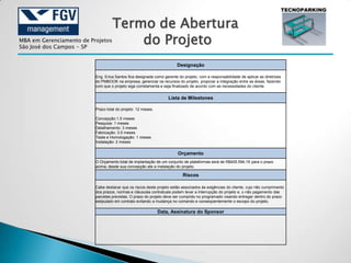 Termo de Abertura
MBA em Gerenciamento de Projetos
São José dos Campos - SP
                                       do Projeto
                                                                        Designação

                          Eng. Erica Santos fica designada como gerente do projeto, com a responsabilidade de aplicar as diretrizes
                          do PMBOOK na empresa, gerenciar os recursos do projeto, propiciar a integração entre as áreas, fazendo
                          com que o projeto siga corretamenta e seja finalizado de acordo com as necessidades do cliente.


                                                                   Lista de Milestones

                          Prazo total do projeto: 12 meses.

                          Concepção:1.5 meses
                          Pesquisa: 1 meses
                          Detalhamento: 3 meses
                          Fabricação: 3.5 meses
                          Teste e Homologação: 1 meses
                          Instalação: 2 meses

                                                                        Orçamento
                          O Orçamento total de implantação de um conjunto de plataformas será de R$405.594,19 para o prazo
                          acima, desde sua concepção ate a instalação do projeto.

                                                                           Riscos

                          Cabe destacar que os riscos deste projeto estão associados às exigências do cliente, cujo não cumprimento
                          dos prazos, normas e cláusulas contratuais podem levar a interrupção do projeto e, o não pagamento das
                          parcelas previstas. O prazo do projeto deve ser cumprido no programado visando entregar dentro do prazo
                          estipulado em contrato evitando a mudança no comando e conseqüentemente o escopo do projeto.

                                                              Data, Assinatura do Sponsor
 