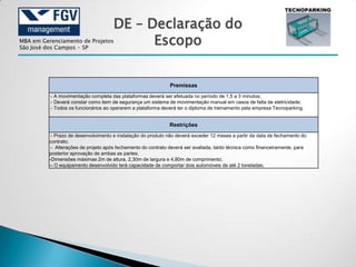 DE – Declaração do
MBA em Gerenciamento de Projetos
São José dos Campos - SP
                                            Escopo


                                                               Premissas
          - A movimentação completa das plataformas deverá ser efetuada no período de 1,5 a 3 minutos;
          - Deverá constar como item de segurança um sistema de movimentação manual em casos de falta de eletricidade;
          - Todos os funcionários ao operarem a plataforma deverá ter o diploma de treinamento pela empresa Tecnoparking.


                                                               Restrições
           - Prazo de desenvolvimento e instalação do produto não deverá exceder 12 meses a partir da data de fechamento do
          contrato;
           - Alterações de projeto após fechamento do contrato deverá ser avaliada, tanto técnica como financeiramente, para
          posterior aprovação de ambas as partes;
          -Dimensões máximas 2m de altura, 2,30m de largura e 4,80m de comprimento;
          -- O equipamento desenvolvido terá capacidade de comportar dois automóveis de até 2 toneladas;
 