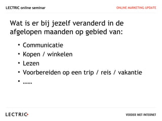 LECTRIC online seminar                    ONLINE MARKETING UPDATE




  Wat is er bij jezelf veranderd in de
  afgelopen maanden op gebied van:
      •   Communicatie
      •   Kopen / winkelen
      •   Lezen
      •   Voorbereiden op een trip / reis / vakantie
      •   ……
 