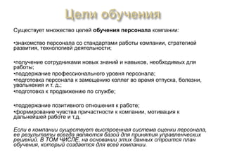 Существует множество целей обучения персонала компании:

•знакомство персонала со стандартами работы компании, стратегией
развития, технологией деятельности;

•получение сотрудниками новых знаний и навыков, необходимых для
работы;
•поддержание профессионального уровня персонала;
•подготовка персонала к замещению коллег во время отпуска, болезни,
увольнения и т. д.;
•подготовка к продвижению по службе;

•поддержание позитивного отношения к работе;
•формирование чувства причастности к компании, мотивация к
дальнейшей работе и т.д.

Если в компании существует выстроенная система оценки персонала,
ее результаты всегда являются базой для принятия управленческих
решений. В ТОМ ЧИСЛЕ, на основании этих данных строится план
обучения, который создается для всей компании.
 