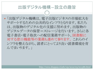 出版デジタル機構―設立の趣旨

 「出版デジタル機構は、電子出版ビジネスの市場拡大を
サポートするための公共的なインフラとなります。私たち
は、出版物のデジタル化の支援に努めます。出版物の
デジタルデータの保管＝ストレージを行います。さらに各
電子書店・電子取次への配信業務サポート、図書館に
対する窓口機能等の業務も進めて参ります。 これらのイ
ンフラを整えながら、読者にとってより良い読書環境を育
んでまいります。」




           http://www.shuppan-d.info/wp/2012/03/001386.html
 