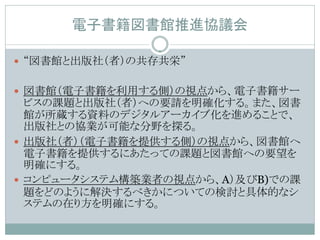 電子書籍図書館推進協議会

 “図書館と出版社（者）の共存共栄”


 図書館（電子書籍を利用する側）の視点から、電子書籍サー
  ビスの課題と出版社（者）への要請を明確化する。また、図書
  館が所蔵する資料のデジタルアーカイブ化を進めることで、
  出版社との協業が可能な分野を探る。
 出版社（者）（電子書籍を提供する側）の視点から、図書館へ
  電子書籍を提供するにあたっての課題と図書館への要望を
  明確にする。
 コンピュータシステム構築業者の視点から、A）及びB)での課
  題をどのように解決するべきかについての検討と具体的なシ
  ステムの在り方を明確にする。
 
