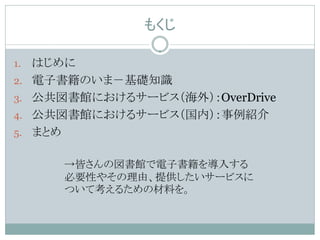 もくじ

1.   はじめに
2.   電子書籍のいま－基礎知識
3.   公共図書館におけるサービス（海外）：OverDrive
4.   公共図書館におけるサービス（国内）：事例紹介
5.   まとめ

        →皆さんの図書館で電子書籍を導入する
        必要性やその理由、提供したいサービスに
        ついて考えるための材料を。
 
