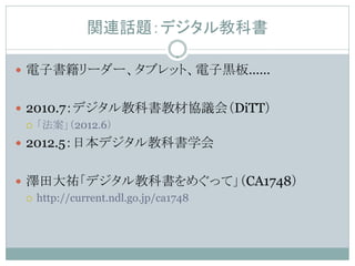 関連話題：デジタル教科書

 電子書籍リーダー、タブレット、電子黒板……


 2010.7：デジタル教科書教材協議会（DiTT）
   「法案」（2012.6）

 2012.5：日本デジタル教科書学会


 澤田大祐「デジタル教科書をめぐって」（CA1748）
   http://current.ndl.go.jp/ca1748
 