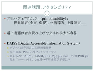 関連話題：アクセシビリティ

 プリントディスアビリティ（print disability）：
     視覚障害（全盲、弱視）、学習障害、上肢障害……

 電子書籍は音声読み上げや文字の拡大が容易


 DAISY（Digital Accessible Information System）
   デジタル録音図書の国際標準規格

   専用機器、PCのソフトウェアで再生する

   最新版の“DAISY 4”（ANSI/NISO Z39.98-2012 ）ではEPUB 3を
    配布フォーマットとして使用→専用機器が不要に？
 