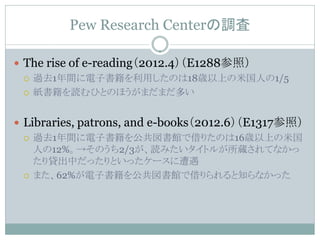 Pew Research Centerの調査

 The rise of e-reading（2012.4）（E1288参照）
   過去1年間に電子書籍を利用したのは18歳以上の米国人の1/5

   紙書籍を読むひとのほうがまだまだ多い



 Libraries, patrons, and e-books（2012.6）（E1317参照）
   過去1年間に電子書籍を公共図書館で借りたのは16歳以上の米国
    人の12%。→そのうち2/3が、読みたいタイトルが所蔵されてなかっ
    たり貸出中だったりといったケースに遭遇
   また、62%が電子書籍を公共図書館で借りられると知らなかった
 