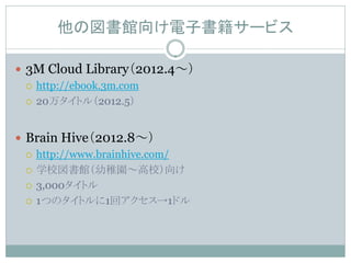 他の図書館向け電子書籍サービス

 3M Cloud Library（2012.4～）
   http://ebook.3m.com

   20万タイトル（2012.5）



 Brain Hive（2012.8～）
   http://www.brainhive.com/

   学校図書館（幼稚園～高校）向け

   3,000タイトル

   1つのタイトルに1回アクセス→1ドル
 