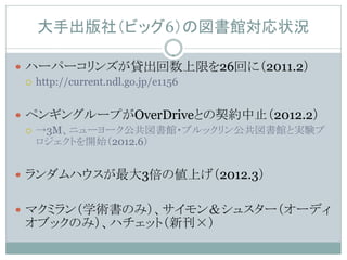 大手出版社（ビッグ6）の図書館対応状況

 ハーパーコリンズが貸出回数上限を26回に（2011.2）
   http://current.ndl.go.jp/e1156



 ペンギングループがOverDriveとの契約中止（2012.2）
   →3M、ニューヨーク公共図書館・ブルックリン公共図書館と実験プ
    ロジェクトを開始（2012.6）


 ランダムハウスが最大3倍の値上げ（2012.3）


 マクミラン（学術書のみ）、サイモン＆シュスター（オーディ
 オブックのみ）、ハチェット（新刊×）
 