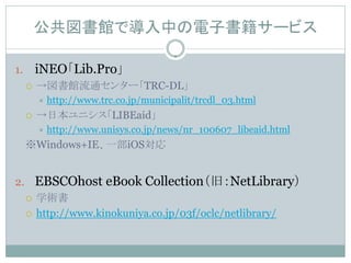 公共図書館で導入中の電子書籍サービス

1.       iNEO「Lib.Pro」
        →図書館流通センター「TRC-DL」
            http://www.trc.co.jp/municipalit/trcdl_03.html
        →日本ユニシス「LIBEaid」
            http://www.unisys.co.jp/news/nr_100607_libeaid.html
     ※Windows+IE、一部iOS対応


2. EBSCOhost eBook Collection（旧：NetLibrary）
   学術書

   http://www.kinokuniya.co.jp/03f/oclc/netlibrary/
 