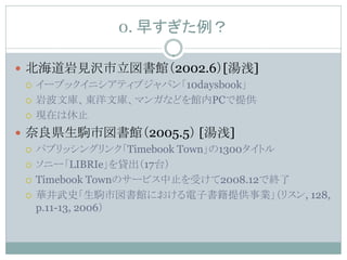 0. 早すぎた例？

 北海道岩見沢市立図書館（2002.6）[湯浅]
   イーブックイニシアティブジャパン「10daysbook」

   岩波文庫、東洋文庫、マンガなどを館内PCで提供

   現在は休止

 奈良県生駒市図書館（2005.5） [湯浅]
   パブリッシングリンク「Timebook Town」の1300タイトル

   ソニー「LIBRIe」を貸出（17台）

   Timebook Townのサービス中止を受けて2008.12で終了

   華井武史「生駒市図書館における電子書籍提供事業」（リスン, 128,
    p.11-13, 2006）
 