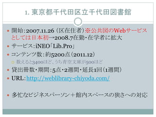 1. 東京都千代田区立千代田図書館

 開始：2007.11.26 （区在住者）※公共図のWebサービス
  としては日本初→2008.7在勤・在学者に拡大
 サービス：iNEO「Lib.Pro」
 コンテンツ数：約5200点（2011.12）
    数えると3400ほど、うち青空文庫が500ほど
 貸出冊数・期間：5点・2週間・延長1回（1週間）
 URL：http://weblibrary-chiyoda.com/


 多忙なビジネスパーソン＋館内スペースの狭さへの対応
 