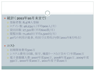  統計（ 2011年10月末まで）
   登録者数：8,478人登録
   ログイン数：46,234人（平均900人/月）
   貸出回数：27,321冊（平均600冊/月）
   閲覧回数：71,261回（平均1,500回/月）
   40代の利用が最多、性別では男性が7割（2011年8月時点）



 コスト
   初期開発費用500万
   システム費用（回線、保守、機器リースなど含めて）年間200万
   電子書籍購入費：2007年度500万、2008年度450万、2009年度
    350万、2010年度200万、2011年度予算220万
 