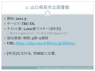 2. 山口県萩市立図書館

 開始：2011.3-
 サービス：TRC-DL
 タイトル数：1,000冊でスタート[時実]
   数えると1900点ほど、うち青空文庫が500点ほど

 貸出冊数・期間：5冊・2週間
 URL：https://dnp-cms.d-library.jp/HGI02/


 [時実]光交付金。TOEICに反響。



                  http://hagilib.city.hagi.lg.jp/denshitosyo-riyouannnai.html
 