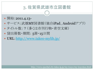 3. 佐賀県武雄市立図書館

 開始：2011.4.13-
 サービス：武雄MY図書館（独自iPad、Androidアプリ）
 タイトル数：？（多くは市刊行物・青空文庫）
 貸出冊数・期間： 5冊・15日間
 URL：http://www.takeo-mylib.jp/




               http://www.epochal.city.takeo.lg.jp/my-tosyo/my-tosyokan.html
 