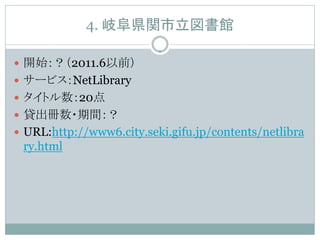 4. 岐阜県関市立図書館

 開始：？（2011.6以前）
 サービス：NetLibrary
 タイトル数：20点
 貸出冊数・期間：？
 URL:http://www6.city.seki.gifu.jp/contents/netlibra
 ry.html
 