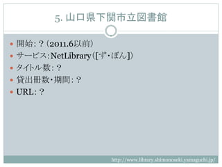 5. 山口県下関市立図書館

 開始：？（2011.6以前）
 サービス：NetLibrary（[ず・ぼん]）
 タイトル数：？
 貸出冊数・期間：？
 URL：？




                    http://www.library.shimonoseki.yamaguchi.jp/
 