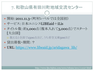 7. 和歌山県有田川町地域交流センター

 開始：2011.11.3-（町村レベルでは全国初）
 サービス：日本ユニシスLIBEaid＋iLis
 タイトル数：約1,000点（複本入れて3,000点）でスタート
 [大公図]
    数えると全部で1500点ほど、うち青空文庫500ほど
 貸出冊数・期間：？
 URL：https://www.libeaid.jp/aridagawa_lib/




                  http://www.fjm.fujitsu.com/news/release/2011/111027.html
 