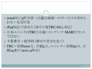  2006年に3町合併→広範な地域へのサービスが求めら
    れる＋光交付金
   iPad対応で決めた（※その後TRC-DLも対応）
   日本ユニシスはTRCとは違いコンテンツ・MARCとセット
    ではない
   予算費目＝使用料（堺市の苦労を見て）
   TRC＝初期200万、月額5万。ユニシス＝初期30万、月
    額14.8万（2011.4時点）



                              [大公図]
 