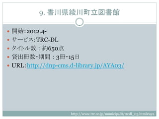 9. 香川県綾川町立図書館

 開始：2012.4-
 サービス：TRC-DL
 タイトル数 ： 約650点
 貸出冊数・期間 ： 3冊・15日
 URL：http://dnp-cms.d-library.jp/AYA03/




                     http://www.trc.co.jp/municipalit/trcdl_03.html#aya
 