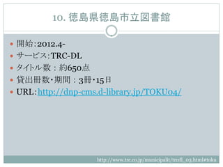 10. 徳島県徳島市立図書館

 開始：2012.4-
 サービス：TRC-DL
 タイトル数 ： 約650点
 貸出冊数・期間 ： 3冊・15日
 URL：http://dnp-cms.d-library.jp/TOKU04/




                    http://www.trc.co.jp/municipalit/trcdl_03.html#toku
 