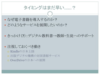 タイミングはまだ早い……？

 なぜ電子書籍を導入するのか？
 どのようなサービスを展開したいのか？


 きっかけ（?）：デジタル教科書→教師・生徒へのサポート


 注視しておくべき動き
   Kindleの日本上陸

   出版デジタル機構の対図書館サービス

   OverDriveの日本への展開
 