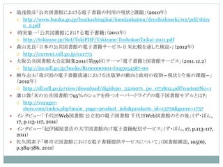    湯浅俊彦「公共図書館における電子書籍の利用の現状と課題」（2010年）
     http://www.bunka.go.jp/bunkashingikai/kondankaitou/denshishoseki/02/pdf/shiry
        o_2.pdf
    時実象一「公共図書館における電子書籍」（2011年）
     http://tokizane.jp/Ref/TokiPDF/Tokizane-ToshokanTaikai-2011.pdf

   森山光良「日本の公共図書館の電子書籍サービス-日米比較を通した検証-」（2012年）
     http://current.ndl.go.jp/ca1773

   大阪公共図書館大会記録集2011（第59回）テーマ「電子書籍と図書館サービス」（2011.12.2）
     http://iss.ndl.go.jp/books/R100000001-I043054587-00

   柳与志夫「我が国の電子書籍流通における出版界の動向と政府の役割―現状と今後の課題―」
    （2012年）
     http://dl.ndl.go.jp/view/download/digidepo_3509071_po_073802.pdf?contentNo=1

   溝口敦「米の公共図書館で95％のシェアを持つオーバードライブの電子図書館モデルとは?」
     http://voyager-
        store.com/index.php?main_page=product_info&products_id=13759&genre=1737
   インタビュー「千代田Web図書館 公立初の電子図書館 千代田Web図書館のその後」（ず・ぼん,
    17, p.113-117, 2011）
   インタビュー「紀伊國屋書店の大学図書館向け電子書籍配信サービス」（ず・ぼん, 17, p.113-117,
    2011）
   佐久間素子「堺市立図書館における電子書籍提供サービスについて」（図書館雑誌, 105(6),
    p.384-386, 2011）
 