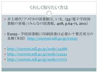 くわしく知りたい方は

 井上靖代「アメリカの図書館は、いま。（53）電子学校図
 書館の登場」（みんなの図書館, 408, p.64-71, 2011）

 E1025 - 学校図書館に印刷図書は必要か？賛否双方の
 見解（米国） http://current.ndl.go.jp/e1025

 http://current.ndl.go.jp/node/14386
 http://current.ndl.go.jp/node/15243
 http://current.ndl.go.jp/node/17073
 