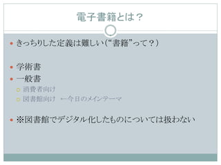 電子書籍とは？

 きっちりした定義は難しい（“書籍”って？）


 学術書
 一般書
   消費者向け

   図書館向け ←今日のメインテーマ



 ※図書館でデジタル化したものについては扱わない
 