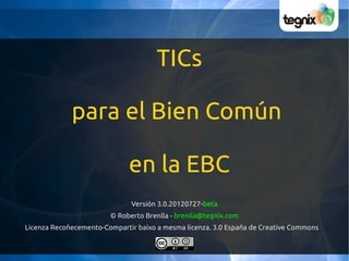 TICs

             para el Bien Común

                              en la EBC
                              Versión 3.0.20120727-beta
                        © Roberto Brenlla - brenlla@tegnix.com
Licenza Recoñecemento-Compartir baixo a mesma licenza. 3.0 España de Creative Commons
 
