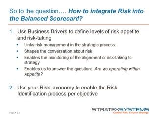 Page  13
So to the question…. How to integrate Risk into
the Balanced Scorecard?
1. Use Business Drivers to define levels of risk appetite
and risk-taking
 Links risk management in the strategic process
 Shapes the conversation about risk
 Enables the monitoring of the alignment of risk-taking to
strategy
 Enables us to answer the question: Are we operating within
Appetite?
2. Use your Risk taxonomy to enable the Risk
Identification process per objective
 