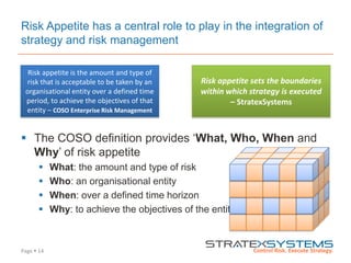 Page  14
Risk Appetite has a central role to play in the integration of
strategy and risk management
 The COSO definition provides „What, Who, When and
Why‟ of risk appetite
 What: the amount and type of risk
 Who: an organisational entity
 When: over a defined time horizon
 Why: to achieve the objectives of the entity
Risk appetite is the amount and type of
risk that is acceptable to be taken by an
organisational entity over a defined time
period, to achieve the objectives of that
entity – COSO Enterprise Risk Management
Risk appetite sets the boundaries
within which strategy is executed
– StratexSystems
 
