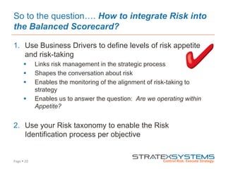 Page  20
So to the question…. How to integrate Risk into
the Balanced Scorecard?
1. Use Business Drivers to define levels of risk appetite
and risk-taking
 Links risk management in the strategic process
 Shapes the conversation about risk
 Enables the monitoring of the alignment of risk-taking to
strategy
 Enables us to answer the question: Are we operating within
Appetite?
2. Use your Risk taxonomy to enable the Risk
Identification process per objective
 
