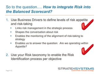 Page  31
So to the question…. How to integrate Risk into
the Balanced Scorecard?
1. Use Business Drivers to define levels of risk appetite
and risk-taking
 Links risk management in the strategic process
 Shapes the conversation about risk
 Enables the monitoring of the alignment of risk-taking to
strategy
 Enables us to answer the question: Are we operating within
Appetite?
2. Use your Risk taxonomy to enable the Risk
Identification process per objective
 