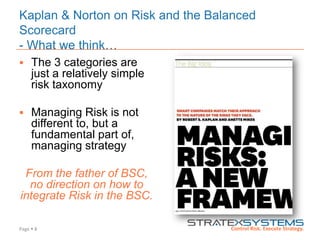 Page  8
Kaplan & Norton on Risk and the Balanced
Scorecard
- What we think…
 The 3 categories are
just a relatively simple
risk taxonomy
 Managing Risk is not
different to, but a
fundamental part of,
managing strategy
From the father of BSC,
no direction on how to
integrate Risk in the BSC.
 