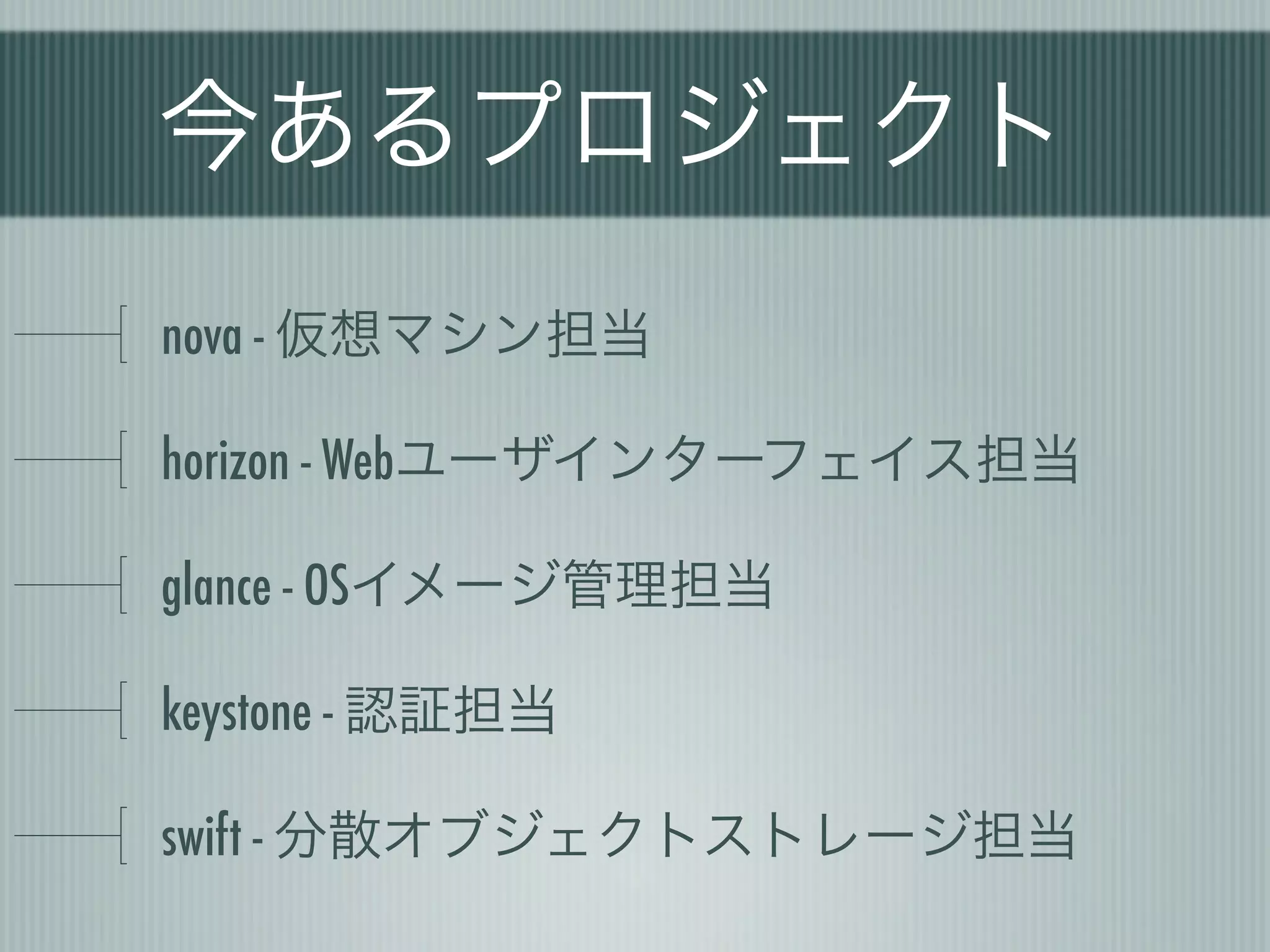 今あるプロジェクト
nova - 仮想マシン担当

horizon - Webユーザインターフェイス担当

glance - OSイメージ管理担当

keystone - 認証担当

swift - 分散オブジェクトストレージ担当
 