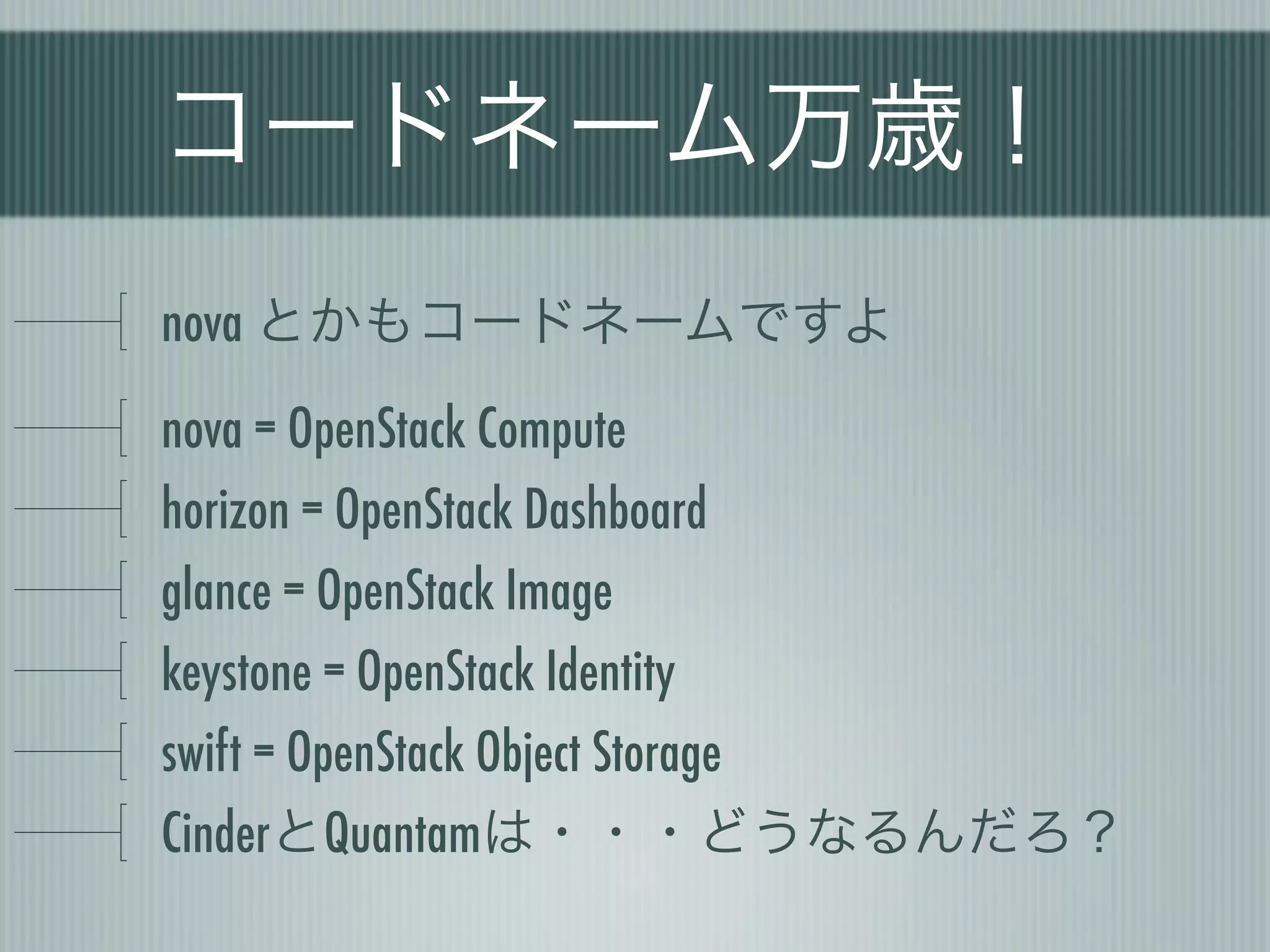 コードネーム万歳！
nova とかもコードネームですよ
nova = OpenStack Compute
horizon = OpenStack Dashboard
glance = OpenStack Image
keystone = OpenStack Identity
swift = OpenStack Object Storage
CinderとQuantamは・・・どうなるんだろ？
 